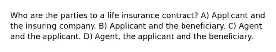 Who are the parties to a life insurance contract? A) Applicant and the insuring company. B) Applicant and the beneficiary. C) Agent and the applicant. D) Agent, the applicant and the beneficiary.