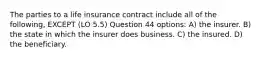 The parties to a life insurance contract include all of the following, EXCEPT (LO 5.5) Question 44 options: A) the insurer. B) the state in which the insurer does business. C) the insured. D) the beneficiary.