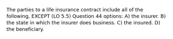 The parties to a life insurance contract include all of the following, EXCEPT (LO 5.5) Question 44 options: A) the insurer. B) the state in which the insurer does business. C) the insured. D) the beneficiary.