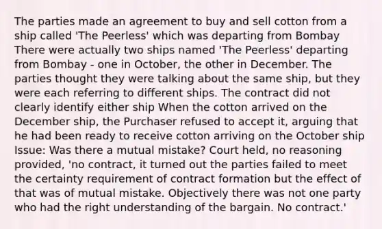 The parties made an agreement to buy and sell cotton from a ship called 'The Peerless' which was departing from Bombay There were actually two ships named 'The Peerless' departing from Bombay - one in October, the other in December. The parties thought they were talking about the same ship, but they were each referring to different ships. The contract did not clearly identify either ship When the cotton arrived on the December ship, the Purchaser refused to accept it, arguing that he had been ready to receive cotton arriving on the October ship Issue: Was there a mutual mistake? Court held, no reasoning provided, 'no contract, it turned out the parties failed to meet the certainty requirement of contract formation but the effect of that was of mutual mistake. Objectively there was not one party who had the right understanding of the bargain. No contract.'