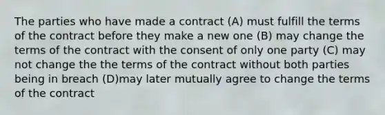 The parties who have made a contract (A) must fulfill the terms of the contract before they make a new one (B) may change the terms of the contract with the consent of only one party (C) may not change the the terms of the contract without both parties being in breach (D)may later mutually agree to change the terms of the contract