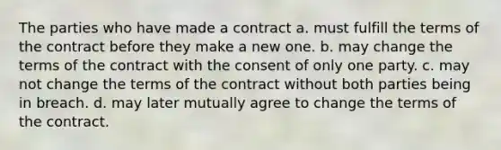 The parties who have made a contract a. must fulfill the terms of the contract before they make a new one. b. may change the terms of the contract with the consent of only one party. c. may not change the terms of the contract without both parties being in breach. d. may later mutually agree to change the terms of the contract.