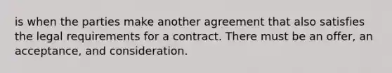 is when the parties make another agreement that also satisfies the legal requirements for a contract. There must be an offer, an acceptance, and consideration.