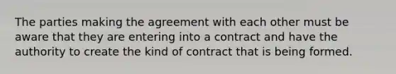 The parties making the agreement with each other must be aware that they are entering into a contract and have the authority to create the kind of contract that is being formed.