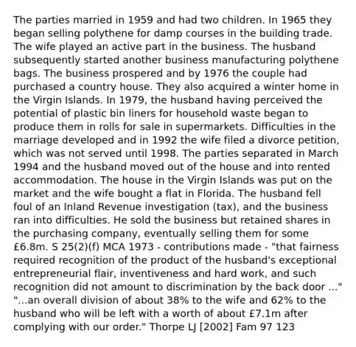 The parties married in 1959 and had two children. In 1965 they began selling polythene for damp courses in the building trade. The wife played an active part in the business. The husband subsequently started another business manufacturing polythene bags. The business prospered and by 1976 the couple had purchased a country house. They also acquired a winter home in the Virgin Islands. In 1979, the husband having perceived the potential of plastic bin liners for household waste began to produce them in rolls for sale in supermarkets. Difficulties in the marriage developed and in 1992 the wife filed a divorce petition, which was not served until 1998. The parties separated in March 1994 and the husband moved out of the house and into rented accommodation. The house in the Virgin Islands was put on the market and the wife bought a flat in Florida. The husband fell foul of an Inland Revenue investigation (tax), and the business ran into difficulties. He sold the business but retained shares in the purchasing company, eventually selling them for some £6.8m. S 25(2)(f) MCA 1973 - contributions made - "that fairness required recognition of the product of the husband's exceptional entrepreneurial flair, inventiveness and hard work, and such recognition did not amount to discrimination by the back door ..." "...an overall division of about 38% to the wife and 62% to the husband who will be left with a worth of about £7.1m after complying with our order." Thorpe LJ [2002] Fam 97 123