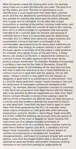 What the parties meant the missing term to be. For example, Aaron hires Levi to plant his field with corn seed. The price is to be fifty dollars per acre. The time for performance is not identified but a court would more than likely hold a contract exists and that the deadline for performance should be the last day possible for planting that would give the plants adequate time to grow and be harvested. Courts often look at past transactions or dealings of the parties, common trade terms, and performance to date under the contract at hand to fill a missing term.UCC § 2-204(3) provides an agreement that two parties intended to be a contract does not become void because of indefinite terms if there is a reasonable basis for determining remedies. UCC § 2-306(1) even allows for output contracts and requirements contracts that were once thought to be unenforceable agreements since the terms were indefinite and con-sideration was lacking. An outputs contract is one in which the buyer agrees to purchase all of the output a seller produces. For example, Jerry agrees to buy all the wool Harry, a sheep farmer, can produce on his farm. A requirements contract is a contract in which the seller agrees to sell the buyer all the product a buyer would need. For example, Roadway Incorporated is building a new road for the State of Minnesota. Gravel Pit Incorporated agrees to sell Roadway all the sand and rock they will need to build the road.Duty to Act in Good FaithParties to a contract must act in good faith with fair dealing. UCC §1-203 states, "[e]very contract or duty within this Act imposes an obligation of good faith in its performance or enforcement." UCC § 1-201(19) states good faith means "means honesty in fact and the observance of reasonable commercial standards of fair dealing." For example, Bohndo Corporation contracts to purchase 2,000 electrical components from Right Electric with the delivery date to be specified by Bohndo Corporation at a later time. Right Electric contacts Bhondo numerous times seeking a date for delivery of the components but Bohndo does not reply because it is having cash-flow problems Bohndo has breached its duty to act with good faith. Good faith has been held to apply to cases other than those governed by the UCC. For example, some states require employers act with good faith when executing employment contracts. Shelton v. Oscar Mayer Foods Corp.459 S.E.2d 851 (1995)The following are excerpts from the opinion of Judge Goolsby of the Court of Appeals for South Carolina.This case arises out of an alleged wrongful termination of employment and, so far as is pertinent here, involves claims by Julian Harris Shelton against Louis Rich, a subsidiary of Oscar Mayer Foods Corporation, for breach of contract, breach of contract accompanied by a fraudulent act, fraudulent misrepresentation, and breach of covenant of good faith and fair dealing. Louis Rich discharged Shelton after a security guard reported he observed Shelton and another employee smoking marijuana in the Louis Rich parking lot. Judge James W.