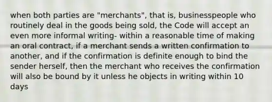 when both parties are "merchants", that is, businesspeople who routinely deal in the goods being sold, the Code will accept an even more informal writing- within a reasonable time of making an oral contract, if a merchant sends a written confirmation to another, and if the confirmation is definite enough to bind the sender herself, then the merchant who receives the confirmation will also be bound by it unless he objects in writing within 10 days