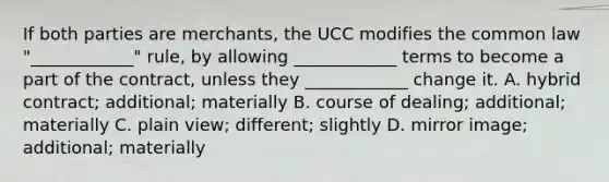 If both parties are merchants, the UCC modifies the common law "____________" rule, by allowing ____________ terms to become a part of the contract, unless they ____________ change it. A. hybrid contract; additional; materially B. course of dealing; additional; materially C. plain view; different; slightly D. mirror image; additional; materially