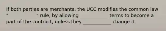 If both parties are merchants, the UCC modifies the common law "____________" rule, by allowing ____________ terms to become a part of the contract, unless they ____________ change it.