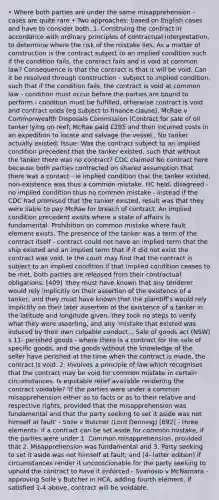 • Where both parties are under the same misapprehension - cases are quite rare • Two approaches: based on English cases and have to consider both. 1. Construing the contract in accordance with ordinary principles of contractual interpretation, to determine where the risk of the mistake lies. As a matter of construction is the contract subject to an implied condition such if the condition fails, the contract fails and is void at common law? Consequence is that the contract is that it will be void. Can it be resolved through construction - subject to implied condition, such that if the condition fails, the contract is void at common law - condition must occur before the parties are bound to perform - condition must be fulfilled, otherwise contract is void and contract ends (eg subject to finance clause). McRae v Commonwealth Disposals Commission (Contract for sale of oil tanker lying on reef; McRae paid £285 and then incurred costs in an expedition to locate and salvage the vessel ; No tanker actually existed; Issue: Was the contract subject to an implied condition precedent that the tanker existed, such that without the tanker there was no contract? CDC claimed No contract here because both parties contracted on shared assumption that there was a contact - ie implied condition that the tanker existed, non-existence was thus a common mistake. HC held, disagreed - no implied condition thus no common mistake - instead if the CDC had promised that the tanker existed, result was that they were liable to pay McRae for breach of contract. An implied condition precedent exists where a state of affairs is fundamental. Prohibition on common mistake where fault element exists. The presence of the tanker was a term of the contract itself - contract could not have an implied term that the ship existed and an implied term that if it did not exist the contract was void. Ie the court may find that the contract is subject to an implied condition if that implied condition ceases to be met, both parties are released from their contractual obligations. [409] 'they must have known that any tenderer would rely implicitly on their assertion of the existence of a tanker, and they must have known that the plaintiff's would rely implicitly on their later assertion of the existence of a tanker in the latitude and longitude given. they took no steps to verify what they were asserting, and any 'mistake that existed was induced by their own culpable conduct... Sale of goods act (NSW) s 11- perished goods - where there is a contract for the sale of specific goods, and the goods without the knowledge of the seller have perished at the time when the contract is made, the contract is void. 2. Involves a principle of law which recognises that the contract may be void for common mistake in certain circumstances. Is equitable relief available rendering the contract voidable? 'If the parties were under a common misapprehension either as to facts or as to their relative and respective rights, provided that the misapprehension was fundamental and that the party seeking to set it aside was not himself at fault' - Solle v Butcher (Lord Denning) [692] - three elements- if a contract can be set aside for common mistake, if the parties were under 1. Common misapprehension, provided that 2. Misapprehension was fundamental and 3. Party seeking to set it aside was not himself at fault; and (4- latter edition) if circumstances render it unconscionable for the party seeking to uphold the contract to have it enforced - Svanosio v McNamara - approving Solle v Butcher in HCA, adding fourth element. If satisfied 1-4 above, contract will be voidable.