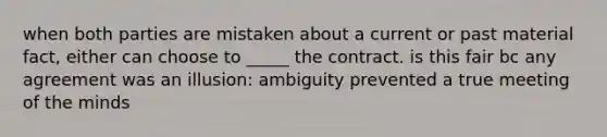 when both parties are mistaken about a current or past material fact, either can choose to _____ the contract. is this fair bc any agreement was an illusion: ambiguity prevented a true meeting of the minds