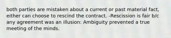 both parties are mistaken about a current or past material fact, either can choose to rescind the contract. -Rescission is fair b/c any agreement was an illusion: Ambiguity prevented a true meeting of the minds.