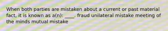 When both parties are mistaken about a current or past material fact, it is known as a(n): ____. fraud unilateral mistake meeting of the minds mutual mistake