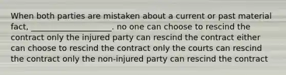 When both parties are mistaken about a current or past material fact, ____________________. no one can choose to rescind the contract only the injured party can rescind the contract either can choose to rescind the contract only the courts can rescind the contract only the non-injured party can rescind the contract