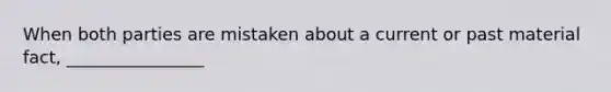 When both parties are mistaken about a current or past material fact, ________________