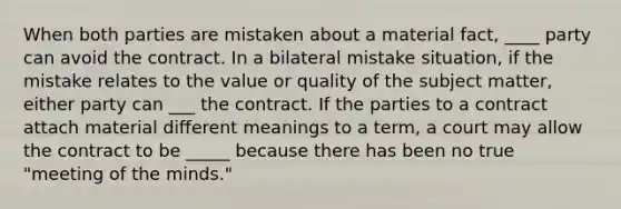 When both parties are mistaken about a material fact, ____ party can avoid the contract. In a bilateral mistake situation, if the mistake relates to the value or quality of the subject matter, either party can ___ the contract. If the parties to a contract attach material different meanings to a term, a court may allow the contract to be _____ because there has been no true "meeting of the minds."