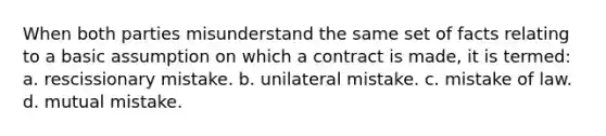 When both parties misunderstand the same set of facts relating to a basic assumption on which a contract is made, it is termed: a. rescissionary mistake. b. unilateral mistake. c. mistake of law. d. mutual mistake.