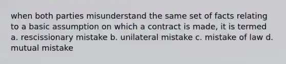 when both parties misunderstand the same set of facts relating to a basic assumption on which a contract is made, it is termed a. rescissionary mistake b. unilateral mistake c. mistake of law d. mutual mistake