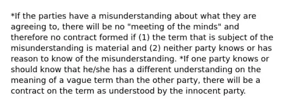 *If the parties have a misunderstanding about what they are agreeing to, there will be no "meeting of the minds" and therefore no contract formed if (1) the term that is subject of the misunderstanding is material and (2) neither party knows or has reason to know of the misunderstanding. *If one party knows or should know that he/she has a different understanding on the meaning of a vague term than the other party, there will be a contract on the term as understood by the innocent party.