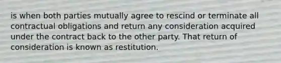 is when both parties mutually agree to rescind or terminate all contractual obligations and return any consideration acquired under the contract back to the other party. That return of consideration is known as restitution.