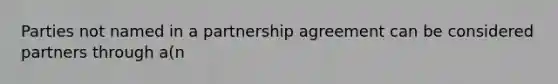 Parties not named in a partnership agreement can be considered partners through a(n