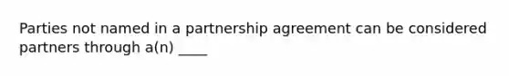 Parties not named in a partnership agreement can be considered partners through a(n) ____