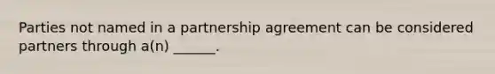 Parties not named in a partnership agreement can be considered partners through a(n) ______.