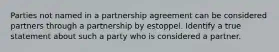 Parties not named in a partnership agreement can be considered partners through a partnership by estoppel. Identify a true statement about such a party who is considered a partner.