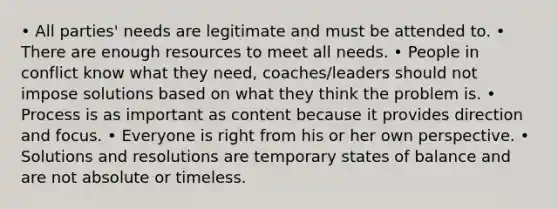 • All parties' needs are legitimate and must be attended to. • There are enough resources to meet all needs. • People in conflict know what they need, coaches/leaders should not impose solutions based on what they think the problem is. • Process is as important as content because it provides direction and focus. • Everyone is right from his or her own perspective. • Solutions and resolutions are temporary states of balance and are not absolute or timeless.