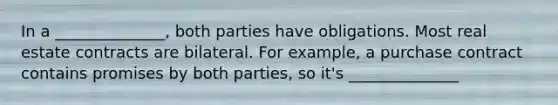 In a ______________, both parties have obligations. Most real estate contracts are bilateral. For example, a purchase contract contains promises by both parties, so it's ______________