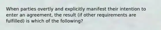 When parties overtly and explicitly manifest their intention to enter an agreement, the result (if other requirements are fulfilled) is which of the following?