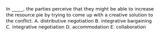 In _____, the parties perceive that they might be able to increase the resource pie by trying to come up with a creative solution to the conflict. A. distributive negotiation B. integrative bargaining C. integrative negotiation D. accommodation E. collaboration