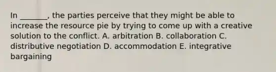 In _______, the parties perceive that they might be able to increase the resource pie by trying to come up with a creative solution to the conflict. A. arbitration B. collaboration C. distributive negotiation D. accommodation E. integrative bargaining