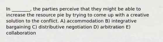 In ________, the parties perceive that they might be able to increase the resource pie by trying to come up with a creative solution to the conflict. A) accommodation B) integrative bargaining C) distributive negotiation D) arbitration E) collaboration