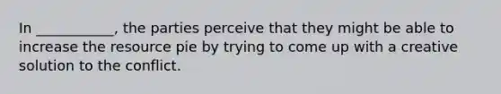 In ___________, the parties perceive that they might be able to increase the resource pie by trying to come up with a creative solution to the conflict.