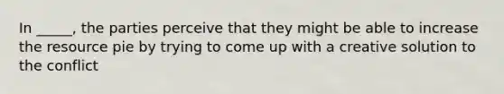 In _____, the parties perceive that they might be able to increase the resource pie by trying to come up with a creative solution to the conflict