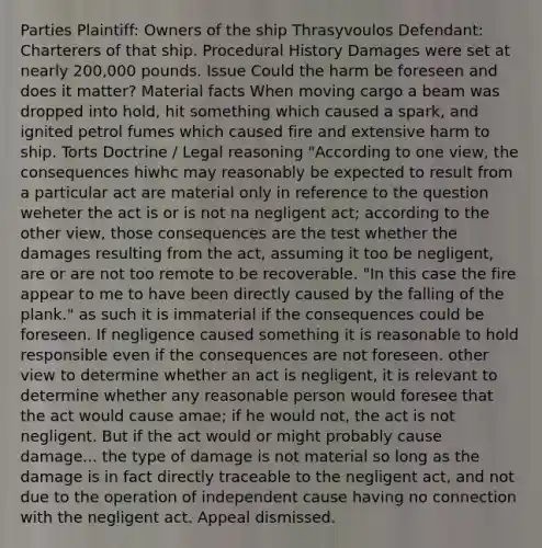 Parties Plaintiff: Owners of the ship Thrasyvoulos Defendant: Charterers of that ship. Procedural History Damages were set at nearly 200,000 pounds. Issue Could the harm be foreseen and does it matter? Material facts When moving cargo a beam was dropped into hold, hit something which caused a spark, and ignited petrol fumes which caused fire and extensive harm to ship. Torts Doctrine / Legal reasoning "According to one view, the consequences hiwhc may reasonably be expected to result from a particular act are material only in reference to the question weheter the act is or is not na negligent act; according to the other view, those consequences are the test whether the damages resulting from the act, assuming it too be negligent, are or are not too remote to be recoverable. "In this case the fire appear to me to have been directly caused by the falling of the plank." as such it is immaterial if the consequences could be foreseen. If negligence caused something it is reasonable to hold responsible even if the consequences are not foreseen. other view to determine whether an act is negligent, it is relevant to determine whether any reasonable person would foresee that the act would cause amae; if he would not, the act is not negligent. But if the act would or might probably cause damage... the type of damage is not material so long as the damage is in fact directly traceable to the negligent act, and not due to the operation of independent cause having no connection with the negligent act. Appeal dismissed.