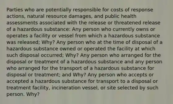 Parties who are potentially responsible for costs of response actions, natural resource damages, and public health assessments associated with the release or threatened release of a hazardous substance: Any person who currently owns or operates a facility or vessel from which a hazardous substance was released; Why? Any person who at the time of disposal of a hazardous substance owned or operated the facility at which such disposal occurred; Why? Any person who arranged for the disposal or treatment of a hazardous substance and any person who arranged for the transport of a hazardous substance for disposal or treatment; and Why? Any person who accepts or accepted a hazardous substance for transport to a disposal or treatment facility, incineration vessel, or site selected by such person. Why?