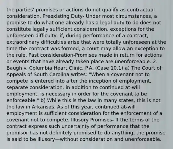 the parties' promises or actions do not qualify as contractual consideration. Preexisting Duty- Under most circumstances, a promise to do what one already has a legal duty to do does not constitute legally sufficient consideration. exceptions for the unforeseen difficulty- if, during performance of a contract, extraordinary difficulties arise that were totally unforeseen at the time the contract was formed, a court may allow an exception to the rule. Past consideration-Promises made in return for actions or events that have already taken place are unenforceable. 2. Baugh v. Columbia Heart Clinic, P.A. (Case 10.1) a) The Court of Appeals of South Carolina writes: "When a covenant not to compete is entered into after the inception of employment, separate consideration, in addition to continued at-will employment, is necessary in order for the covenant to be enforceable." b) While this is the law in many states, this is not the law in Arkansas. As of this year, continued at-will employment is sufficient consideration for the enforcement of a covenant not to compete. Illusory Promises- If the terms of the contract express such uncertainty of performance that the promisor has not definitely promised to do anything, the promise is said to be illusory—without consideration and unenforceable.