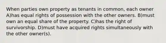 When parties own property as tenants in common, each owner A)has equal rights of possession with the other owners. B)must own an equal share of the property. C)has the right of survivorship. D)must have acquired rights simultaneously with the other owner(s).