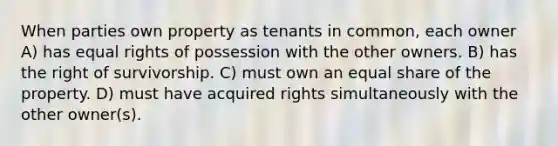 When parties own property as tenants in common, each owner A) has equal rights of possession with the other owners. B) has the right of survivorship. C) must own an equal share of the property. D) must have acquired rights simultaneously with the other owner(s).