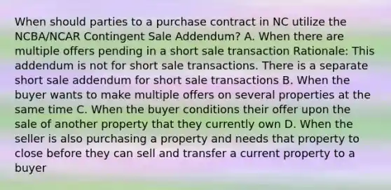 When should parties to a purchase contract in NC utilize the NCBA/NCAR Contingent Sale Addendum? A. When there are multiple offers pending in a short sale transaction Rationale: This addendum is not for short sale transactions. There is a separate short sale addendum for short sale transactions B. When the buyer wants to make multiple offers on several properties at the same time C. When the buyer conditions their offer upon the sale of another property that they currently own D. When the seller is also purchasing a property and needs that property to close before they can sell and transfer a current property to a buyer