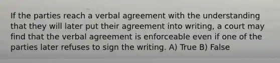 If the parties reach a verbal agreement with the understanding that they will later put their agreement into writing, a court may find that the verbal agreement is enforceable even if one of the parties later refuses to sign the writing. A) True B) False