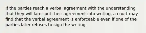 If the parties reach a verbal agreement with the understanding that they will later put their agreement into writing, a court may find that the verbal agreement is enforceable even if one of the parties later refuses to sign the writing.