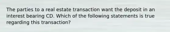 The parties to a real estate transaction want the deposit in an interest bearing CD. Which of the following statements is true regarding this transaction?