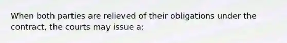 When both parties are relieved of their obligations under the contract, the courts may issue a: