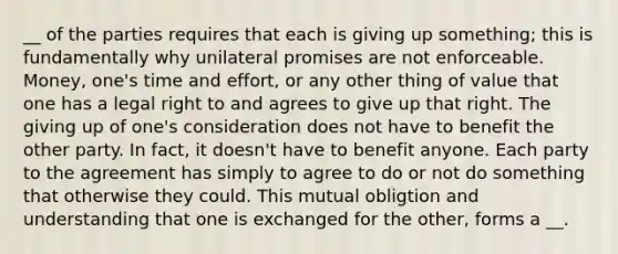 __ of the parties requires that each is giving up something; this is fundamentally why unilateral promises are not enforceable. Money, one's time and effort, or any other thing of value that one has a legal right to and agrees to give up that right. The giving up of one's consideration does not have to benefit the other party. In fact, it doesn't have to benefit anyone. Each party to the agreement has simply to agree to do or not do something that otherwise they could. This mutual obligtion and understanding that one is exchanged for the other, forms a __.