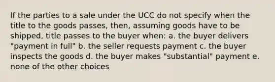 If the parties to a sale under the UCC do not specify when the title to the goods passes, then, assuming goods have to be shipped, title passes to the buyer when: a. the buyer delivers "payment in full" b. the seller requests payment c. the buyer inspects the goods d. the buyer makes "substantial" payment e. none of the other choices