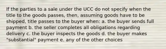 If the parties to a sale under the UCC do not specify when the title to the goods passes, then, assuming goods have to be shipped, title passes to the buyer when: a. the buyer sends full payment b. the seller completes all obligations regarding delivery c. the buyer inspects the goods d. the buyer makes "substantial" payment e. any of the other choices