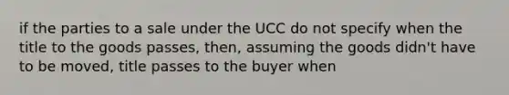 if the parties to a sale under the UCC do not specify when the title to the goods passes, then, assuming the goods didn't have to be moved, title passes to the buyer when